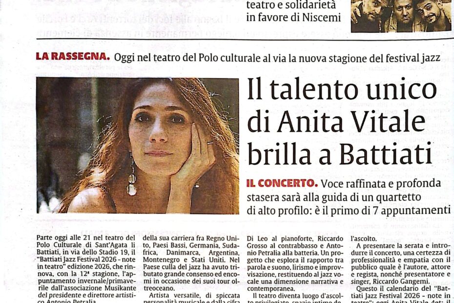 “Il talento unico di Anita Vitale brilla a Battiati” Il quotidiano La Sicilia dedica un ampio servizio alla serata inaugurale della rassegna “Battiati Jazz Festival 2026 – Note in Teatro”, svoltasi il 6 febbraio 2026 al Polo Culturale di Sant’Agata Li Battiati. Protagonista del concerto d’apertura è stata la cantante Anita Vitale, descritta come “voce raffinata e profonda”, accompagnata da un quartetto d’eccellenza guidato dal pianista Rosario Di Leo e composto da Riccardo Grosso al contrabbasso e Antonio Petralia alla batteria. Il pezzo sottolinea il profilo internazionale dell’artista, con collaborazioni in tutto il mondo e una versatilità riconosciuta nella scena jazzistica italiana. Il concerto, molto partecipato, ha inaugurato con successo la dodicesima edizione del festival diretto da Antonio Petralia.