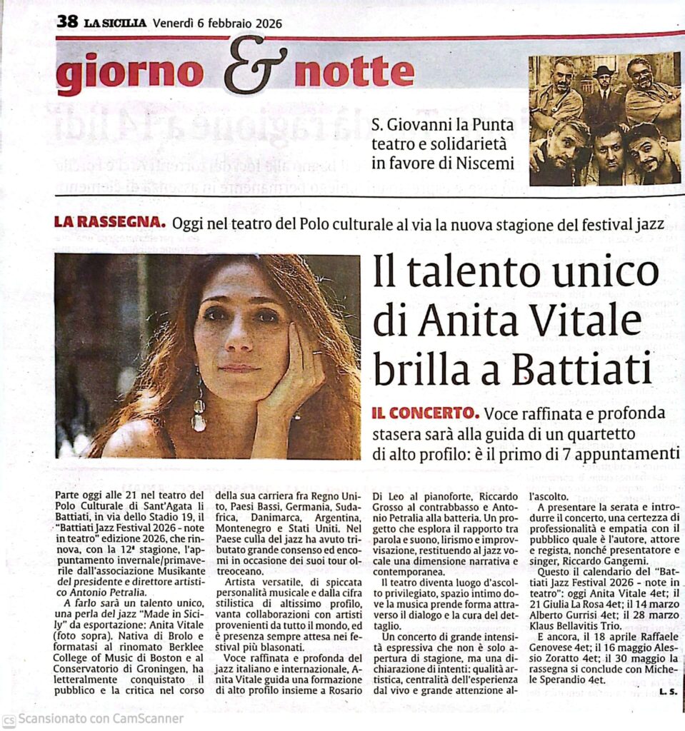 “Il talento unico di Anita Vitale brilla a Battiati”

Il quotidiano La Sicilia dedica un ampio servizio alla serata inaugurale della rassegna “Battiati Jazz Festival 2026 – Note in Teatro”, svoltasi il 6 febbraio 2026 al Polo Culturale di Sant’Agata Li Battiati. Protagonista del concerto d’apertura è stata la cantante Anita Vitale, descritta come “voce raffinata e profonda”, accompagnata da un quartetto d’eccellenza guidato dal pianista Rosario Di Leo e composto da Riccardo Grosso al contrabbasso e Antonio Petralia alla batteria.

Il pezzo sottolinea il profilo internazionale dell’artista, con collaborazioni in tutto il mondo e una versatilità riconosciuta nella scena jazzistica italiana. Il concerto, molto partecipato, ha inaugurato con successo la dodicesima edizione del festival diretto da Antonio Petralia.